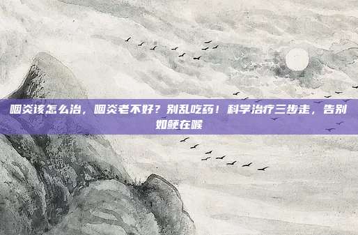 咽炎该怎么治,咽炎老不好?别乱吃药!科学治疗三步走,告别如鲠在喉