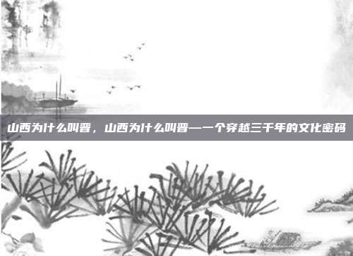 山西为什么叫晋,山西为什么叫晋—一个穿越三千年的文化密码