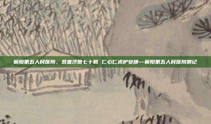 襄阳第五人民医院,悬壶济世七十载 仁心仁术护安康—襄阳第五人民医院侧记