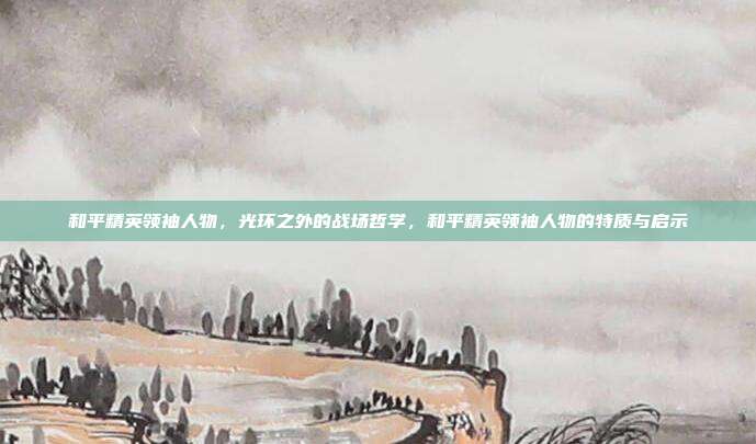 和平精英领袖人物,光环之外的战场哲学,和平精英领袖人物的特质与启示