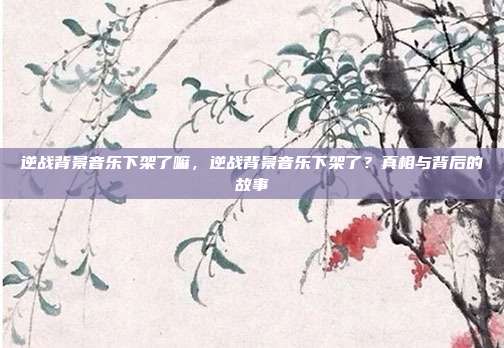 逆战背景音乐下架了嘛,逆战背景音乐下架了?真相与背后的故事