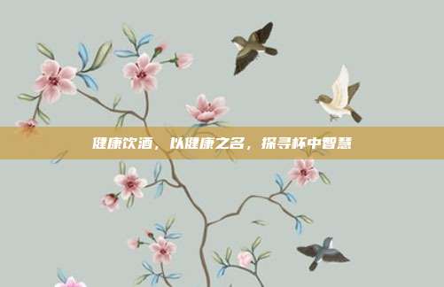 健康饮酒,以健康之名,探寻杯中智慧