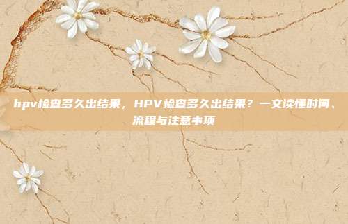 hpv检查多久出结果,HPV检查多久出结果?一文读懂时间、流程与注意事项