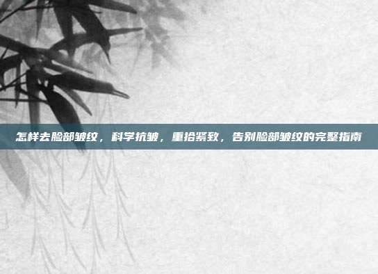 怎样去脸部皱纹,科学抗皱,重拾紧致,告别脸部皱纹的完整指南
