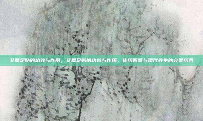 艾草足贴的功效与作用,艾草足贴的功效与作用,传统智慧与现代养生的完美结合