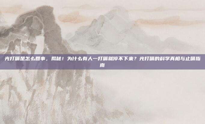 光打嗝是怎么回事,揭秘!为什么有人一打嗝就停不下来?光打嗝的科学真相与止嗝指南