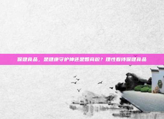 保健食品,是健康守护神还是智商税?理性看待保健食品