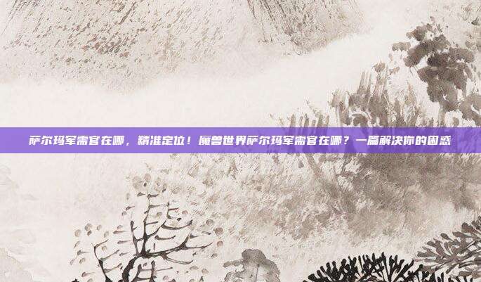 萨尔玛军需官在哪,精准定位!魔兽世界萨尔玛军需官在哪?一篇解决你的困惑