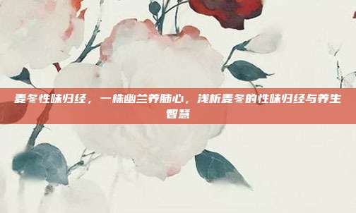 麦冬性味归经,一株幽兰养肺心,浅析麦冬的性味归经与养生智慧