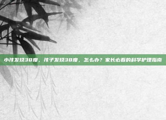 小孩发烧38度,孩子发烧38度,怎么办?家长必看的科学护理指南