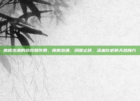 橄榄泡酒的功效和作用,橄榄泡酒,润喉止咳、活血化瘀的天然良方