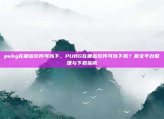 pubg在哪些软件可以下,PUBG在哪些软件可以下载?最全平台整理与下载指南