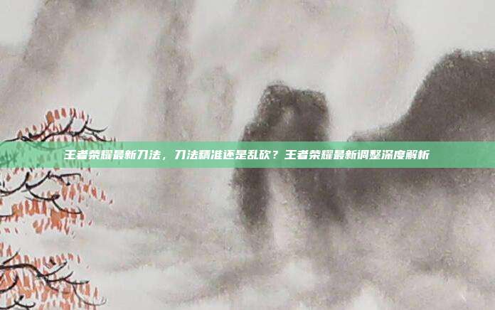 王者荣耀最新刀法,刀法精准还是乱砍?王者荣耀最新调整深度解析