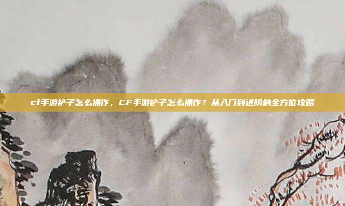 cf手游铲子怎么操作,CF手游铲子怎么操作?从入门到进阶的全方位攻略