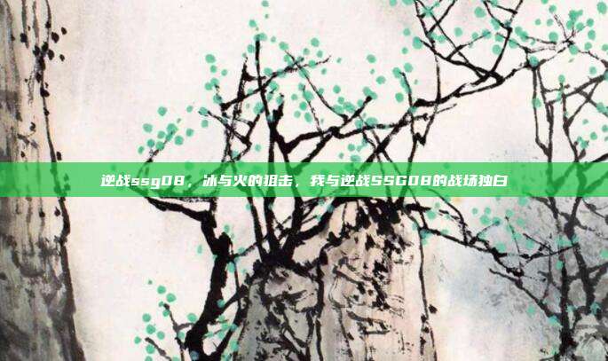 逆战ssg08,冰与火的狙击,我与逆战SSG08的战场独白