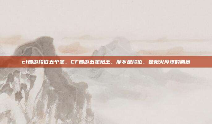 cf端游段位五个星,CF端游五星枪王,那不是段位,是枪火淬炼的勋章