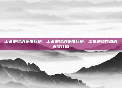 王者荣耀消费排行榜,王者荣耀消费排行榜,虚拟荣耀背后的真实江湖