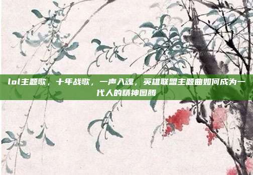 lol主题歌,十年战歌,一声入魂,英雄联盟主题曲如何成为一代人的精神图腾