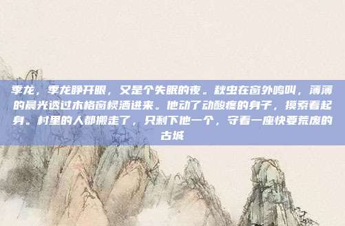 季龙,季龙睁开眼,又是个失眠的夜。秋虫在窗外鸣叫,薄薄的晨光透过木格窗棂洒进来。他动了动酸疼的身子,摸索着起身。村里的人都搬走了,只剩下他一个,守着一座快要荒废的古城