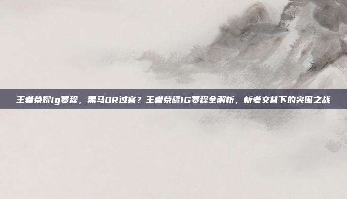 王者荣耀ig赛程,黑马OR过客?王者荣耀IG赛程全解析,新老交替下的突围之战