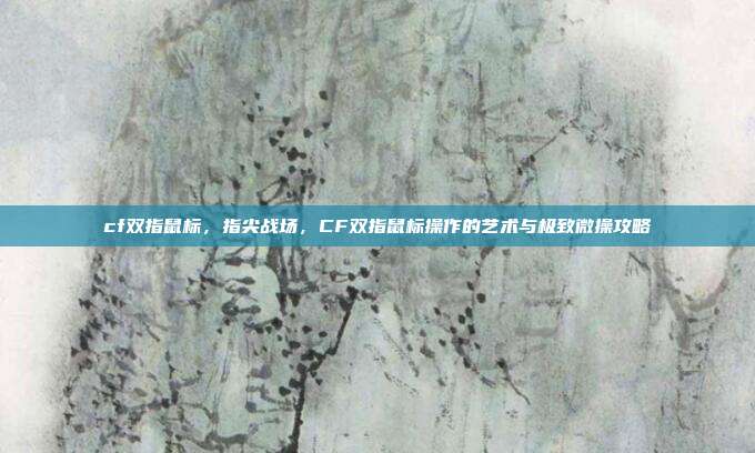 cf双指鼠标,指尖战场,CF双指鼠标操作的艺术与极致微操攻略