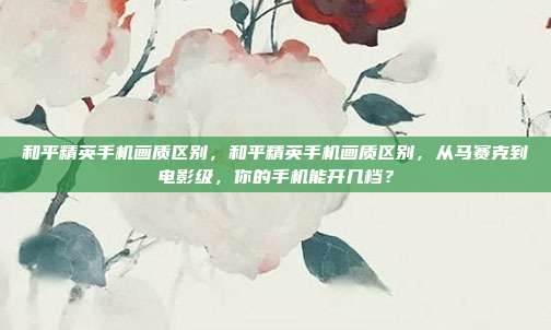 和平精英手机画质区别,和平精英手机画质区别,从马赛克到电影级,你的手机能开几档?