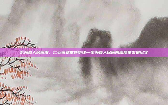 东海县人民医院,仁心铸就生命防线—东海县人民医院高质量发展纪实