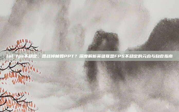 lol fps不稳定,团战掉帧如PPT?深度解析英雄联盟FPS不稳定的元凶与自救指南