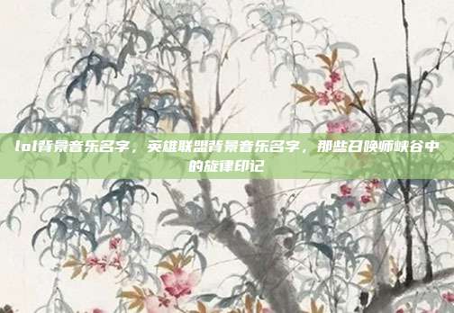 lol背景音乐名字,英雄联盟背景音乐名字,那些召唤师峡谷中的旋律印记