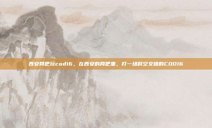 西安网吧玩cod16,在西安的网吧里,打一场时空交错的COD16