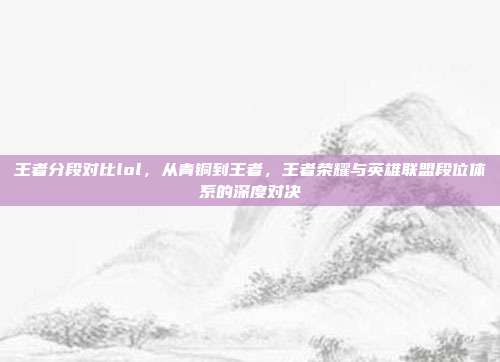 王者分段对比lol,从青铜到王者,王者荣耀与英雄联盟段位体系的深度对决