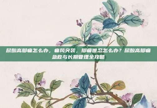 尿酸高脚痛怎么办,痛风突袭,脚痛难忍怎么办?尿酸高脚痛急救与长期管理全攻略