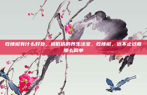 吃辣椒有什么好处,被低估的养生法宝,吃辣椒,远不止过瘾那么简单