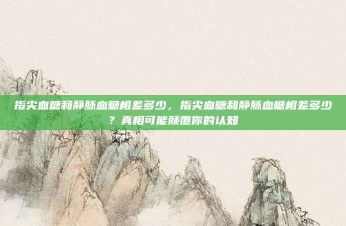 指尖血糖和静脉血糖相差多少,指尖血糖和静脉血糖相差多少?真相可能颠覆你的认知