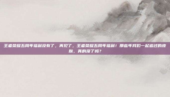 王者荣耀五周年福利没有了,再见了,王者荣耀五周年福利!那些年我们一起追过的皮肤,真的没了吗?