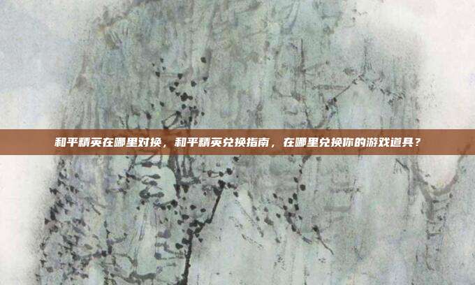 和平精英在哪里对换,和平精英兑换指南,在哪里兑换你的游戏道具?