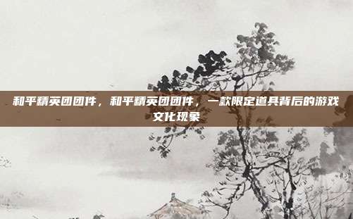 和平精英团团件,和平精英团团件,一款限定道具背后的游戏文化现象