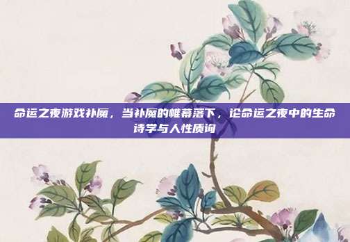命运之夜游戏补魔,当补魔的帷幕落下,论命运之夜中的生命诗学与人性质询