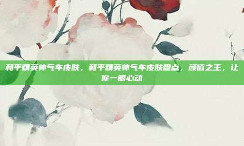和平精英帅气车皮肤,和平精英帅气车皮肤盘点,颜值之王,让你一眼心动
