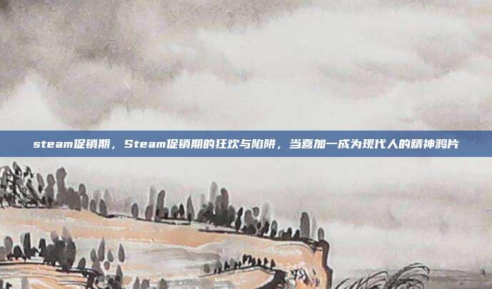 steam促销期,Steam促销期的狂欢与陷阱,当喜加一成为现代人的精神鸦片