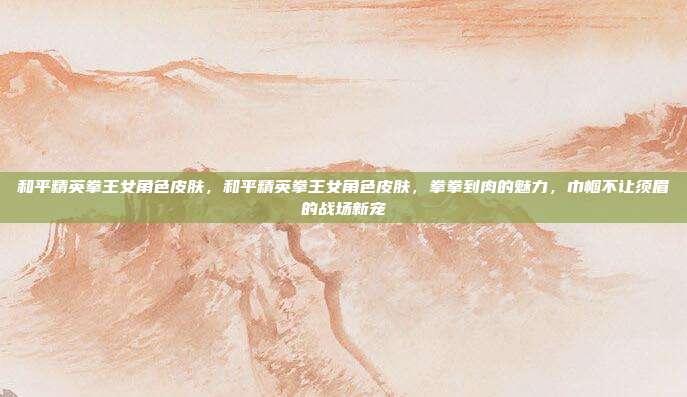 和平精英拳王女角色皮肤,和平精英拳王女角色皮肤,拳拳到肉的魅力,巾帼不让须眉的战场新宠
