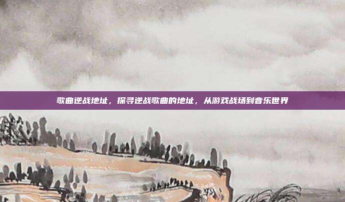 歌曲逆战地址,探寻逆战歌曲的地址,从游戏战场到音乐世界