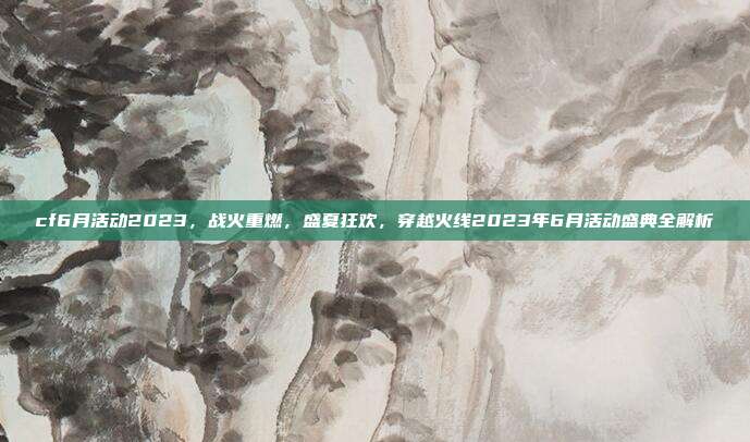 cf6月活动2023,战火重燃,盛夏狂欢,穿越火线2023年6月活动盛典全解析