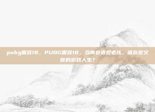 pubg面容18,PUBG面容18,当青春遇见老练,谁在定义你的游戏人生?