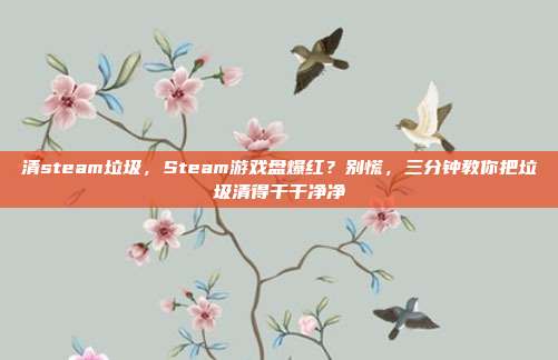 清steam垃圾,Steam游戏盘爆红?别慌,三分钟教你把垃圾清得干干净净
