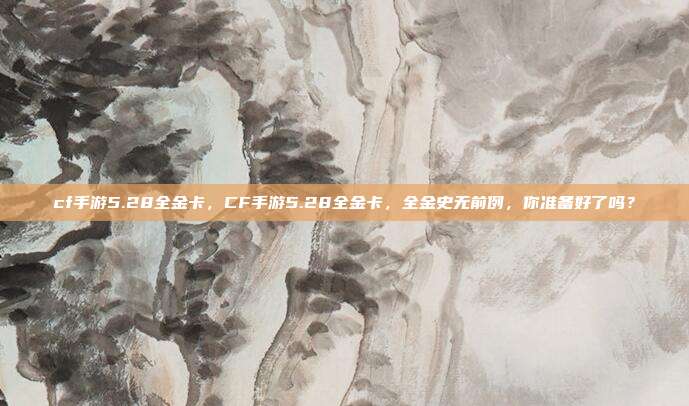 cf手游5.28全金卡,CF手游5.28全金卡,全金史无前例,你准备好了吗?