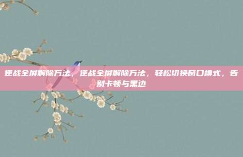 逆战全屏解除方法,逆战全屏解除方法,轻松切换窗口模式,告别卡顿与黑边