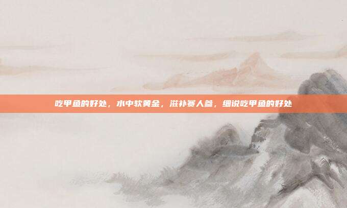吃甲鱼的好处,水中软黄金,滋补赛人参,细说吃甲鱼的好处