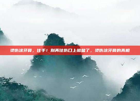烫伤涂牙膏,住手!别再往伤口上撒盐了,烫伤涂牙膏的真相