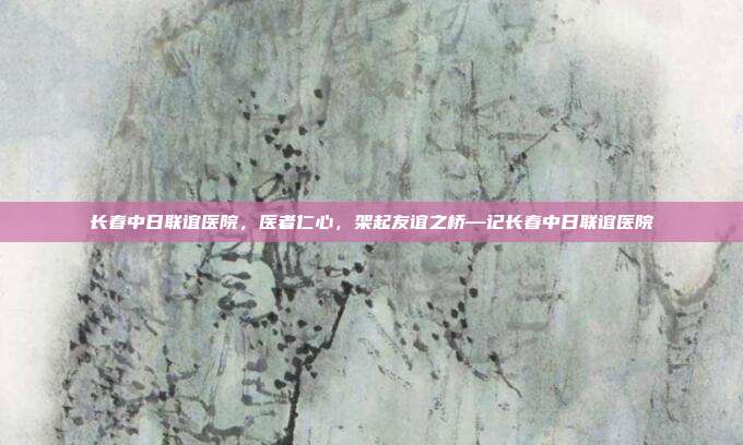 长春中日联谊医院,医者仁心,架起友谊之桥—记长春中日联谊医院